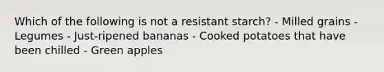 Which of the following is not a resistant starch? - Milled grains - Legumes - Just-ripened bananas - Cooked potatoes that have been chilled - Green apples