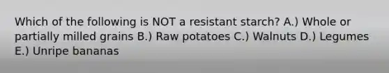 Which of the following is NOT a resistant starch? A.) Whole or partially milled grains B.) Raw potatoes C.) Walnuts D.) Legumes E.) Unripe bananas