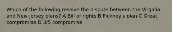 Which of the following resolve the dispute between the Virginia and New Jersey plans? A Bill of rights B Pickney's plan C Great compromise D 3/5 compromise