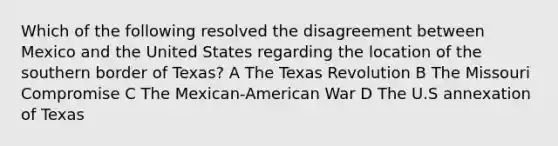 Which of the following resolved the disagreement between Mexico and the United States regarding the location of the southern border of Texas? A The Texas Revolution B The Missouri Compromise C The Mexican-American War D The U.S annexation of Texas