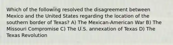 Which of the following resolved the disagreement between Mexico and the United States regarding the location of the southern border of Texas? A) The Mexican-American War B) The Missouri Compromise C) The U.S. annexation of Texas D) The Texas Revolution