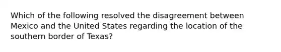 Which of the following resolved the disagreement between Mexico and the United States regarding the location of the southern border of Texas?