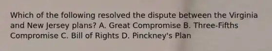 Which of the following resolved the dispute between the Virginia and New Jersey plans? A. Great Compromise B. Three-Fifths Compromise C. Bill of Rights D. Pinckney's Plan