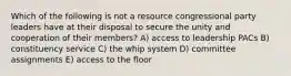 Which of the following is not a resource congressional party leaders have at their disposal to secure the unity and cooperation of their members? A) access to leadership PACs B) constituency service C) the whip system D) committee assignments E) access to the floor