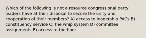 Which of the following is not a resource congressional party leaders have at their disposal to secure the unity and cooperation of their members? A) access to leadership PACs B) constituency service C) the whip system D) committee assignments E) access to the floor