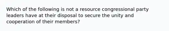 Which of the following is not a resource congressional party leaders have at their disposal to secure the unity and cooperation of their members?