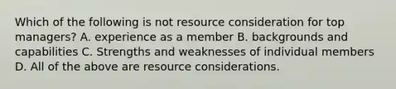 Which of the following is not resource consideration for top managers? A. experience as a member B. backgrounds and capabilities C. Strengths and weaknesses of individual members D. All of the above are resource considerations.