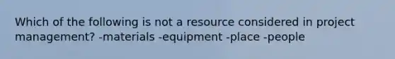 Which of the following is not a resource considered in project management? -materials -equipment -place -people