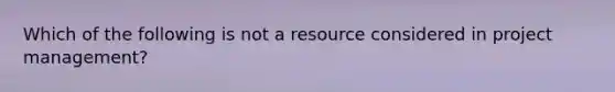 Which of the following is not a resource considered in project management?