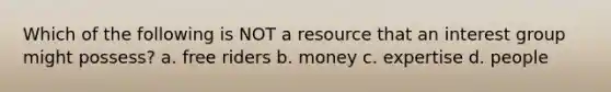 Which of the following is NOT a resource that an interest group might possess? a. free riders b. money c. expertise d. people