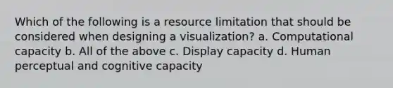 Which of the following is a resource limitation that should be considered when designing a visualization? a. Computational capacity b. All of the above c. Display capacity d. Human perceptual and cognitive capacity