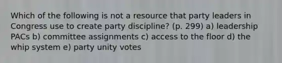 Which of the following is not a resource that party leaders in Congress use to create party discipline? (p. 299) a) leadership PACs b) committee assignments c) access to the floor d) the whip system e) party unity votes