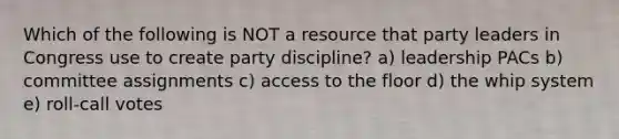 Which of the following is NOT a resource that party leaders in Congress use to create party discipline? a) leadership PACs b) committee assignments c) access to the floor d) the whip system e) roll-call votes