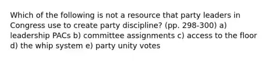 Which of the following is not a resource that party leaders in Congress use to create party discipline? (pp. 298-300) a) leadership PACs b) committee assignments c) access to the floor d) the whip system e) party unity votes