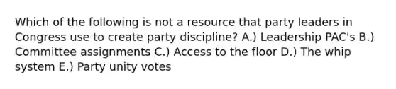 Which of the following is not a resource that party leaders in Congress use to create party discipline? A.) Leadership PAC's B.) Committee assignments C.) Access to the floor D.) The whip system E.) Party unity votes