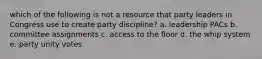 which of the following is not a resource that party leaders in Congress use to create party discipline? a. leadership PACs b. committee assignments c. access to the floor d. the whip system e. party unity votes