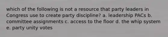 which of the following is not a resource that party leaders in Congress use to create party discipline? a. leadership PACs b. committee assignments c. access to the floor d. the whip system e. party unity votes