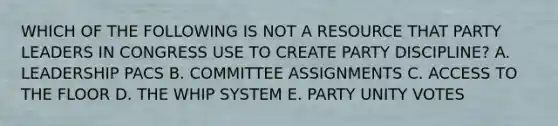 WHICH OF THE FOLLOWING IS NOT A RESOURCE THAT PARTY LEADERS IN CONGRESS USE TO CREATE PARTY DISCIPLINE? A. LEADERSHIP PACS B. COMMITTEE ASSIGNMENTS C. ACCESS TO THE FLOOR D. THE WHIP SYSTEM E. PARTY UNITY VOTES