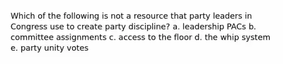 Which of the following is not a resource that party leaders in Congress use to create party discipline? a. leadership PACs b. committee assignments c. access to the floor d. the whip system e. party unity votes