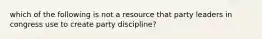 which of the following is not a resource that party leaders in congress use to create party discipline?