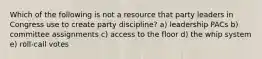 Which of the following is not a resource that party leaders in Congress use to create party discipline? a) leadership PACs b) committee assignments c) access to the floor d) the whip system e) roll-call votes