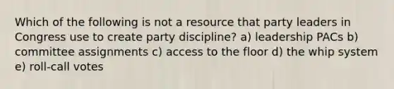 Which of the following is not a resource that party leaders in Congress use to create party discipline? a) leadership PACs b) committee assignments c) access to the floor d) the whip system e) roll-call votes