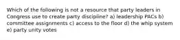 Which of the following is not a resource that party leaders in Congress use to create party discipline? a) leadership PACs b) committee assignments c) access to the floor d) the whip system e) party unity votes