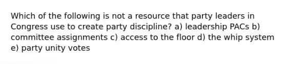 Which of the following is not a resource that party leaders in Congress use to create party discipline? a) leadership PACs b) committee assignments c) access to the floor d) the whip system e) party unity votes