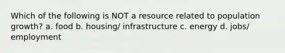 Which of the following is NOT a resource related to population growth? a. food b. housing/ infrastructure c. energy d. jobs/ employment