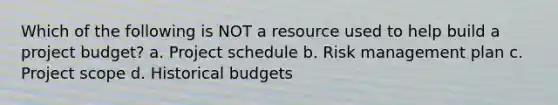 Which of the following is NOT a resource used to help build a project budget? a. Project schedule b. Risk management plan c. Project scope d. Historical budgets