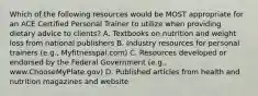 Which of the following resources would be MOST appropriate for an ACE Certified Personal Trainer to utilize when providing dietary advice to clients? A. Textbooks on nutrition and weight loss from national publishers B. Industry resources for personal trainers (e.g., Myfitnesspal.com) C. Resources developed or endorsed by the Federal Government (e.g., www.ChooseMyPlate.gov) D. Published articles from health and nutrition magazines and website