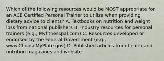 Which of the following resources would be MOST appropriate for an ACE Certified Personal Trainer to utilize when providing dietary advice to clients? A. Textbooks on nutrition and weight loss from national publishers B. Industry resources for personal trainers (e.g., Myfitnesspal.com) C. Resources developed or endorsed by the Federal Government (e.g., www.ChooseMyPlate.gov) D. Published articles from health and nutrition magazines and website