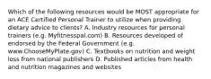 Which of the following resources would be MOST appropriate for an ACE Certified Personal Trainer to utilize when providing dietary advice to clients? A. Industry resources for personal trainers (e.g. Myfitnesspal.com) B. Resources developed of endorsed by the Federal Government (e.g. www.ChooseMyPlate.gov) C. Textbooks on nutrition and weight loss from national publishers D. Published articles from health and nutrition magazines and websites