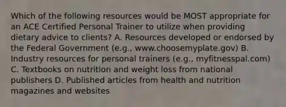 Which of the following resources would be MOST appropriate for an ACE Certified Personal Trainer to utilize when providing dietary advice to clients? A. Resources developed or endorsed by the Federal Government (e.g., www.choosemyplate.gov) B. Industry resources for personal trainers (e.g., myfitnesspal.com) C. Textbooks on nutrition and weight loss from national publishers D. Published articles from health and nutrition magazines and websites