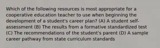 Which of the following resources is most appropriate for a cooperative education teacher to use when beginning the development of a student's career plan? (A) A student self-assessment (B) The results from a formative standardized test (C) The recommendations of the student's parent (D) A sample career pathway from state curriculum standards