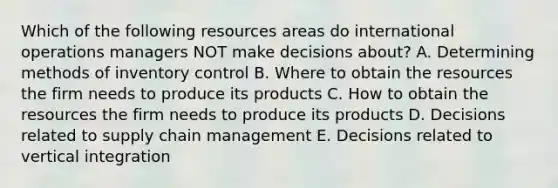 Which of the following resources areas do international operations managers NOT make decisions​ about? A. Determining methods of inventory control B. Where to obtain the resources the firm needs to produce its products C. How to obtain the resources the firm needs to produce its products D. Decisions related to supply chain management E. Decisions related to vertical integration