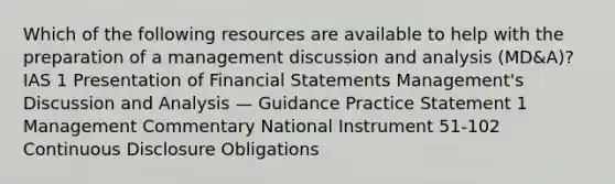 Which of the following resources are available to help with the preparation of a management discussion and analysis (MD&A)? IAS 1 Presentation of Financial Statements Management's Discussion and Analysis — Guidance Practice Statement 1 Management Commentary National Instrument 51-102 Continuous Disclosure Obligations