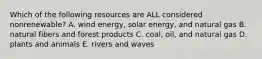 Which of the following resources are ALL considered nonrenewable? A. wind energy, solar energy, and natural gas B. natural fibers and forest products C. coal, oil, and natural gas D. plants and animals E. rivers and waves