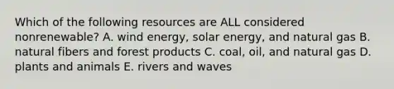 Which of the following resources are ALL considered nonrenewable? A. wind energy, solar energy, and natural gas B. natural fibers and forest products C. coal, oil, and natural gas D. plants and animals E. rivers and waves