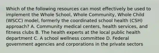 Which of the following resources can most effectively be used to implement the Whole School, Whole Community, Whole Child (WSCC) model, formerly the coordinated school health (CSH) approach? A. Community medical centers, health services, and fitness clubs B. The health experts at the local public health department C. A school wellness committee D. Federal government agencies and corporations in the private sectors