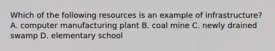 Which of the following resources is an example of infrastructure? A. computer manufacturing plant B. coal mine C. newly drained swamp D. elementary school