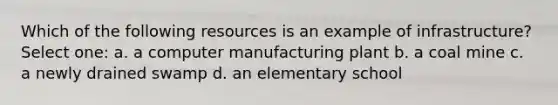 Which of the following resources is an example of infrastructure? Select one: a. a computer manufacturing plant b. a coal mine c. a newly drained swamp d. an elementary school