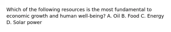 Which of the following resources is the most fundamental to economic growth and human well-being? A. Oil B. Food C. Energy D. Solar power