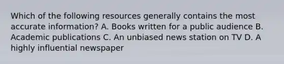 Which of the following resources generally contains the most accurate information? A. Books written for a public audience B. Academic publications C. An unbiased news station on TV D. A highly influential newspaper