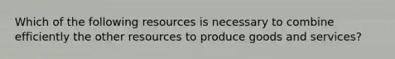 Which of the following resources is necessary to combine efficiently the other resources to produce goods and services?