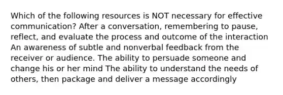 Which of the following resources is NOT necessary for effective communication? After a conversation, remembering to pause, reflect, and evaluate the process and outcome of the interaction An awareness of subtle and nonverbal feedback from the receiver or audience. The ability to persuade someone and change his or her mind The ability to understand the needs of others, then package and deliver a message accordingly