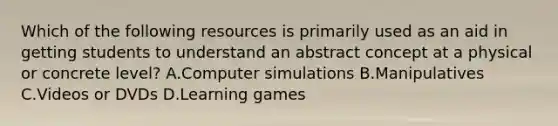 Which of the following resources is primarily used as an aid in getting students to understand an abstract concept at a physical or concrete level? A.Computer simulations B.Manipulatives C.Videos or DVDs D.Learning games