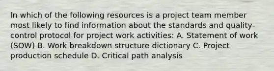 In which of the following resources is a project team member most likely to find information about the standards and quality-control protocol for project work activities: A. Statement of work (SOW) B. Work breakdown structure dictionary C. Project production schedule D. Critical path analysis