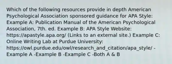 Which of the following resources provide in depth American Psychological Association sponsored guidance for APA Style: Example A: Publication Manual of the American Psychological Association, 7th. ed. Example B: APA Style Website: https://apastyle.apa.org/ (Links to an external site.) Example C: Online Writing Lab at Purdue University: https://owl.purdue.edu/owl/research_and_citation/apa_style/ -Example A -Example B -Example C -Both A & B