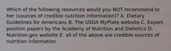 Which of the following resources would you NOT recommend to her (sources of credible nutrition information)? A. Dietary Guidelines for Americans B. The USDA MyPlate website C. Expert position papers by the Academy of Nutrition and Dietetics D. Nutrition.gov website E. all of the above are credible sources of nutrition information